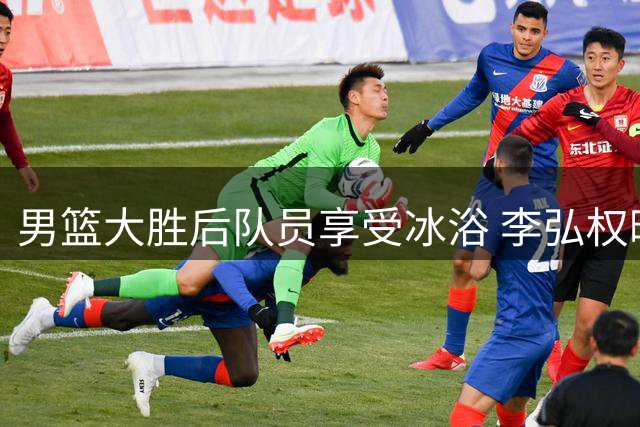 男篮大胜后队员享受冰浴 李弘权晒欢乐视频